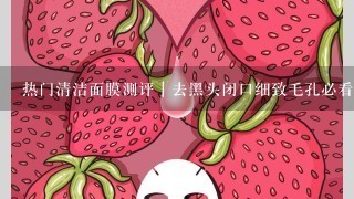 热门清洁面膜测评｜去黑头闭口细致毛孔必看