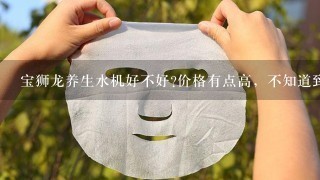 宝狮龙养生水机好不好?价格有点高，不知道到效果怎么样？